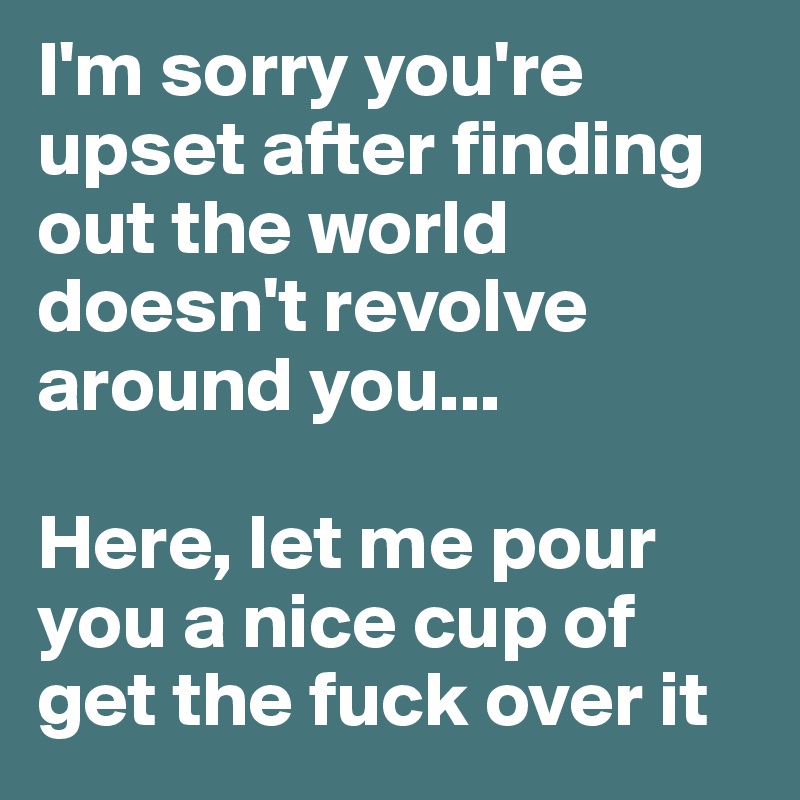 I'm sorry you're upset after finding out the world doesn't revolve around you... 

Here, let me pour you a nice cup of get the fuck over it