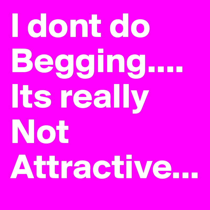 I dont do Begging.... 
Its really Not 
Attractive...