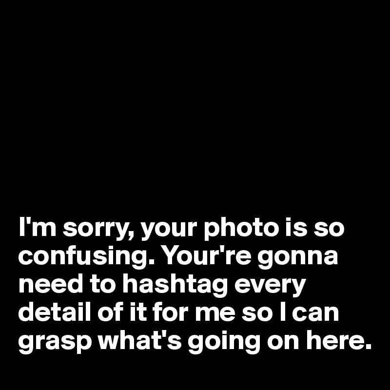






I'm sorry, your photo is so confusing. Your're gonna need to hashtag every detail of it for me so I can grasp what's going on here.