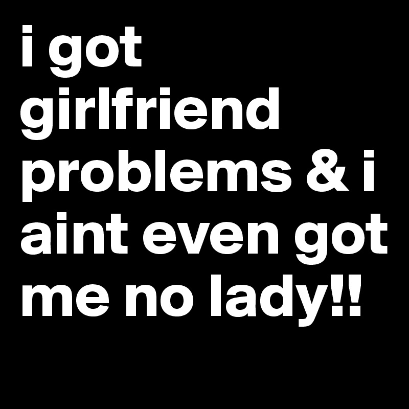 i got girlfriend problems & i aint even got me no lady!!