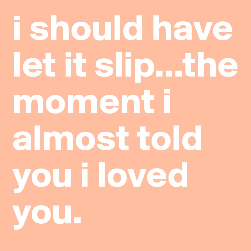 i should have let it slip...the moment i almost told you i loved you.