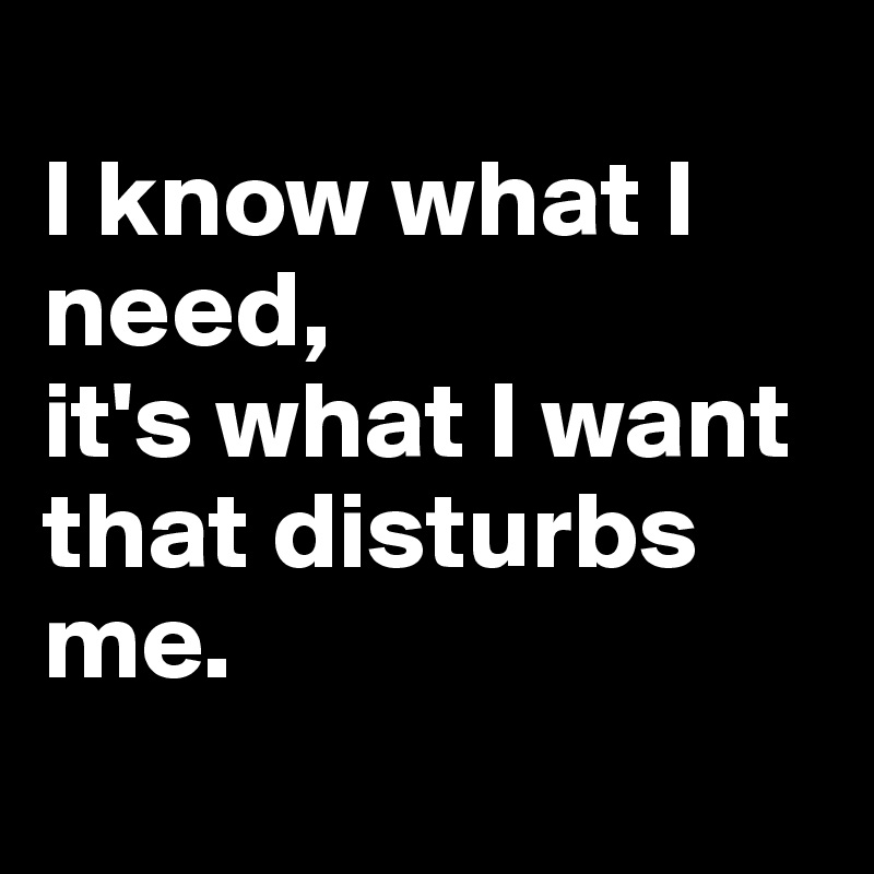 
I know what I need, 
it's what I want that disturbs me. 
