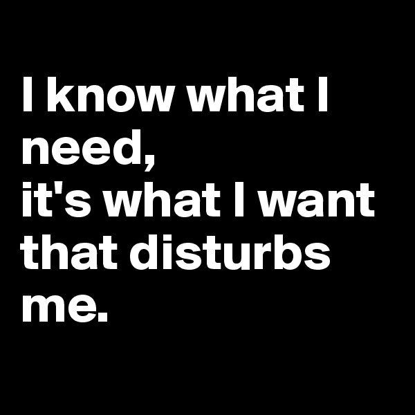 
I know what I need, 
it's what I want that disturbs me. 
