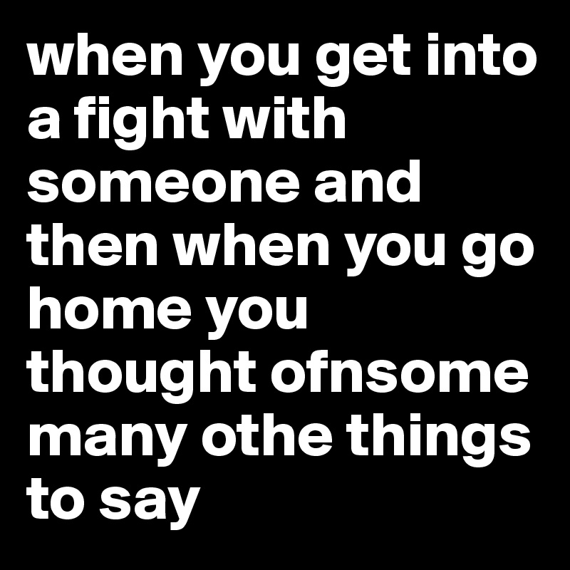 when you get into a fight with someone and then when you go home you thought ofnsome many othe things to say 