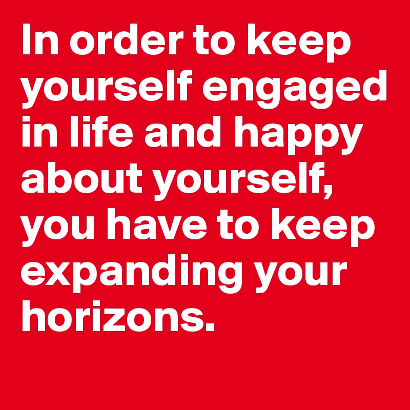 In order to keep yourself engaged in life and happy about yourself, you have to keep expanding your horizons.