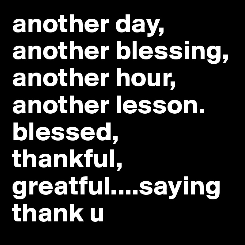 another day, another blessing, another hour, another lesson. blessed, thankful,
greatful....saying thank u