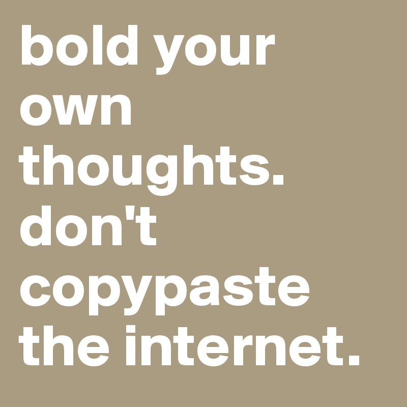 bold your own thoughts.
don't copypaste the internet.