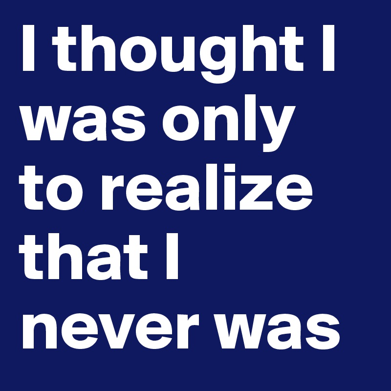 I thought I was only to realize that I never was