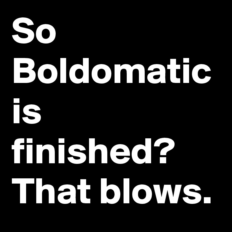 So Boldomatic is finished? That blows.