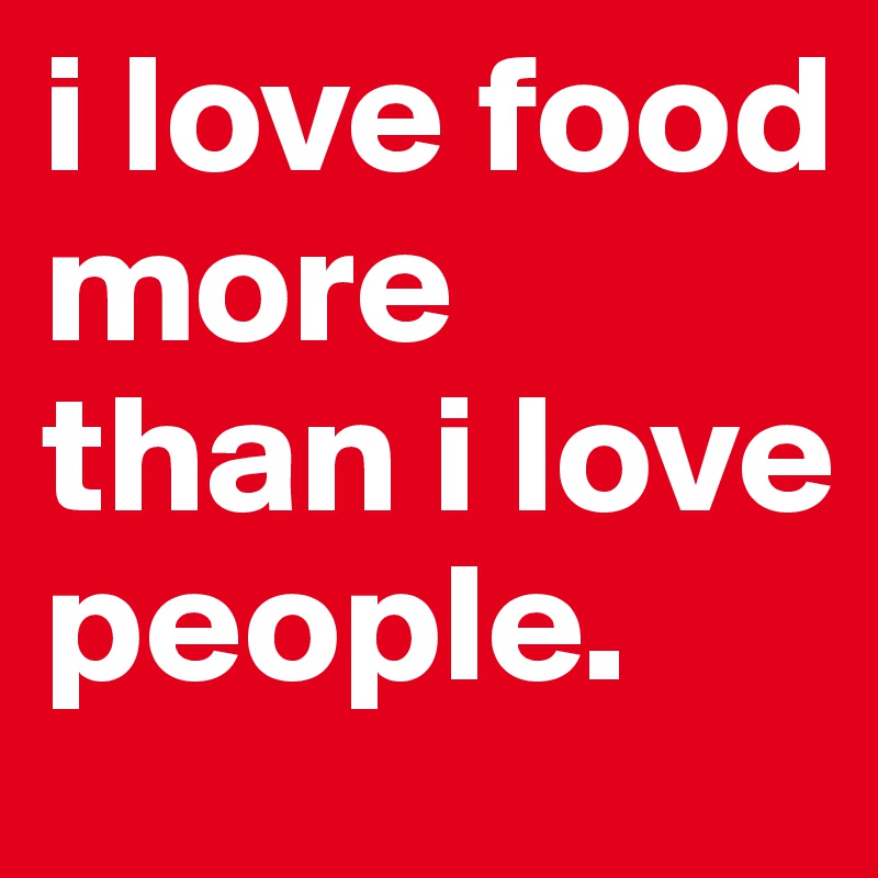 i love food more than i love people.