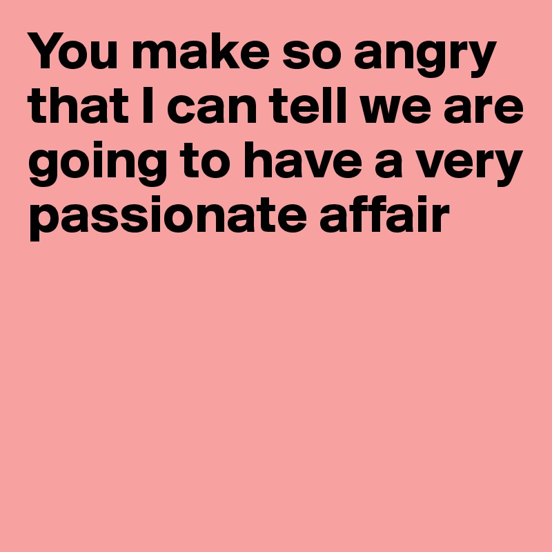 You make so angry that I can tell we are going to have a very passionate affair




