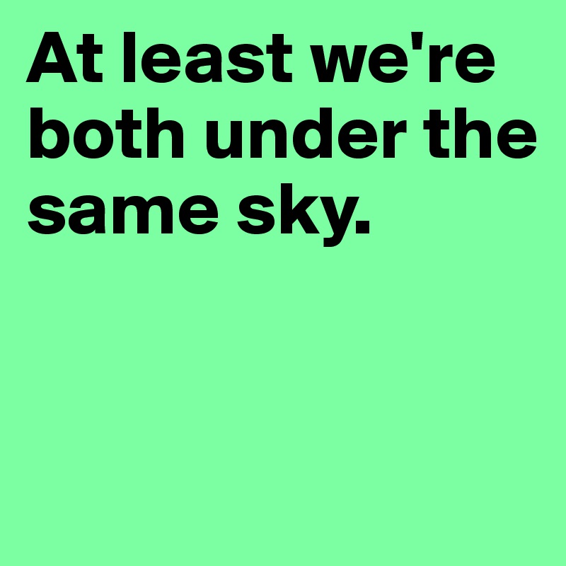 At least we're  both under the                         same sky. 


