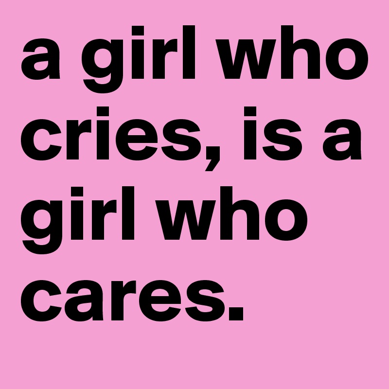 a girl who cries, is a girl who cares.