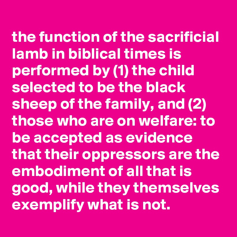 
the function of the sacrificial lamb in biblical times is performed by (1) the child selected to be the black sheep of the family, and (2) those who are on welfare: to be accepted as evidence that their oppressors are the embodiment of all that is good, while they themselves exemplify what is not.