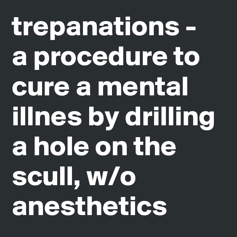 trepanations - a procedure to cure a mental illnes by drilling a hole on the scull, w/o anesthetics