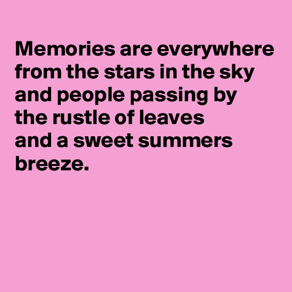 
Memories are everywhere
from the stars in the sky
and people passing by
the rustle of leaves
and a sweet summers breeze.



