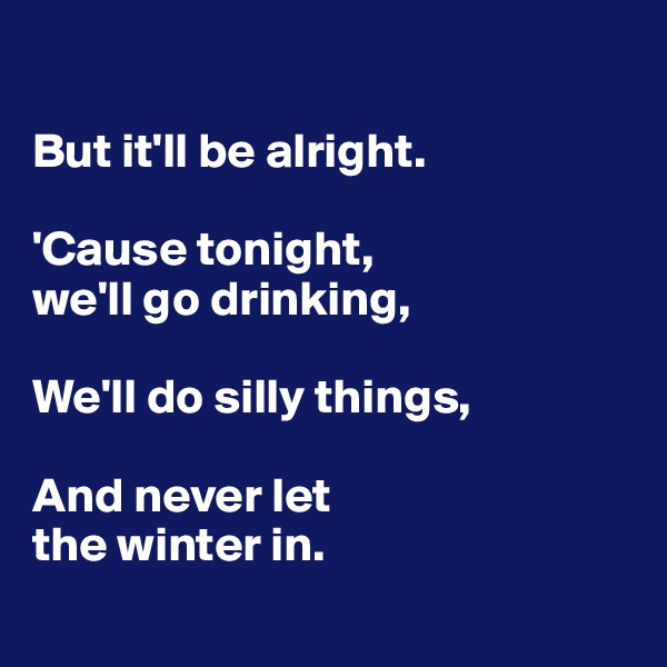 

But it'll be alright. 

'Cause tonight, 
we'll go drinking,

We'll do silly things,

And never let
the winter in. 
