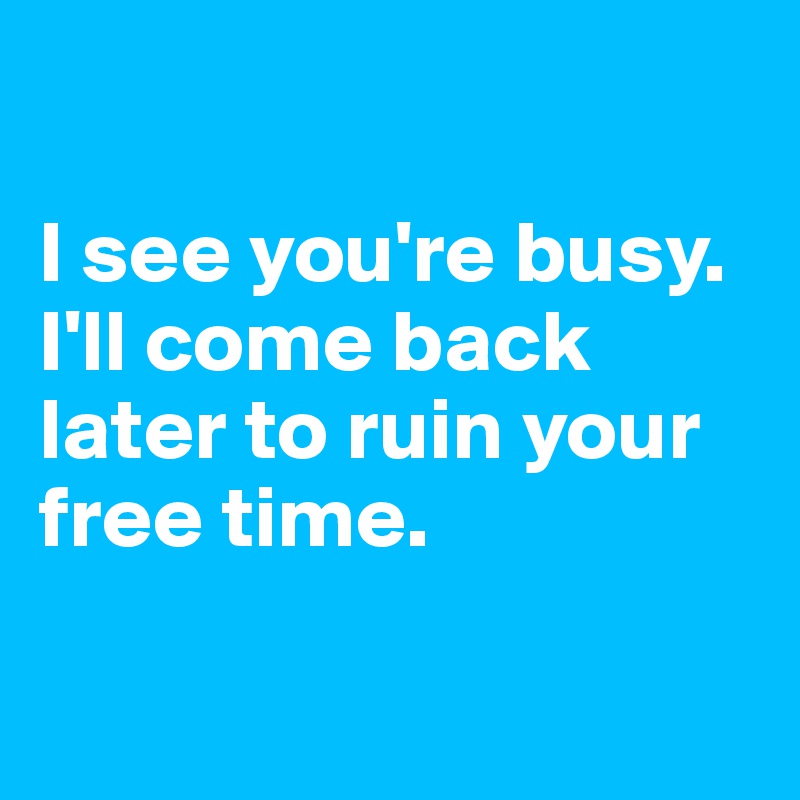 

I see you're busy. I'll come back later to ruin your free time.


