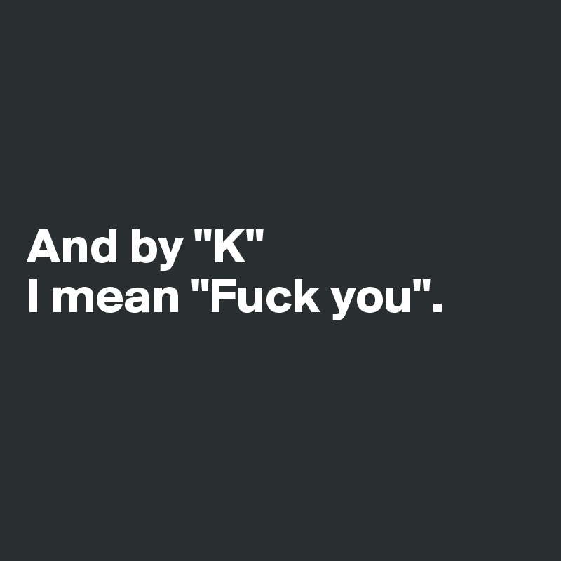 



And by "K"
I mean "Fuck you".



