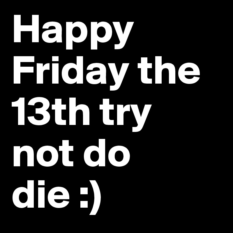 Happy Friday the 13th try not do die :) 