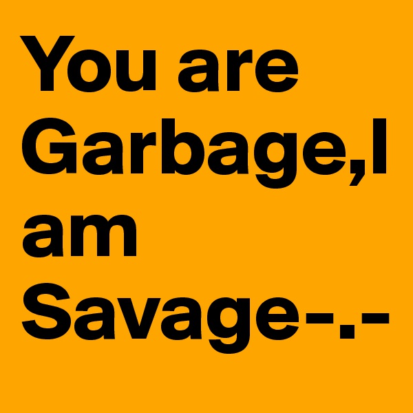 You are Garbage,I am Savage-.-