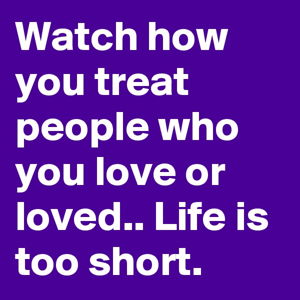 Watch how you treat people who you love or loved.. Life is too short.