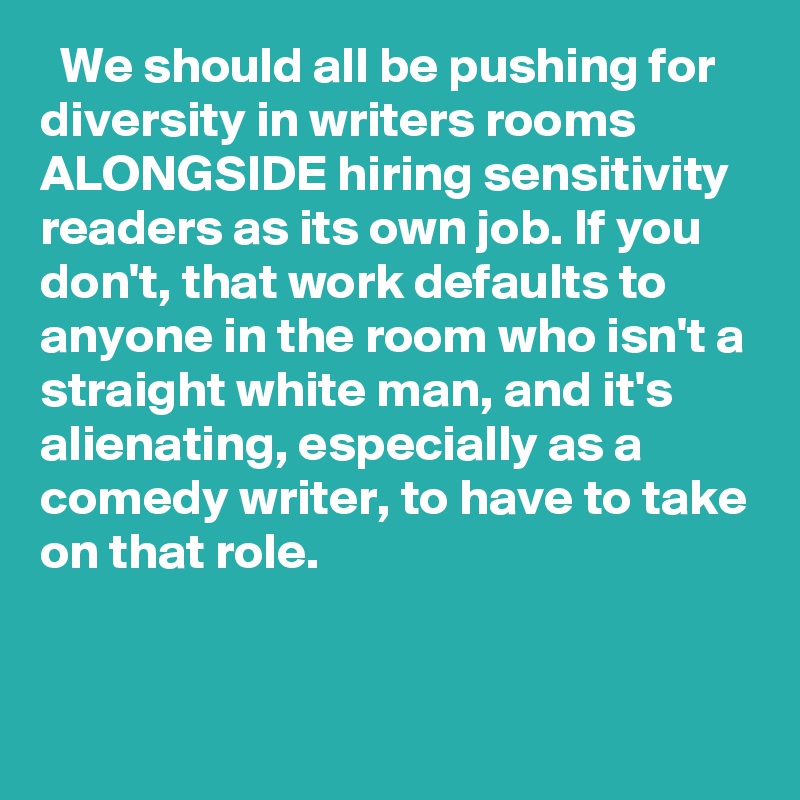   We should all be pushing for diversity in writers rooms ALONGSIDE hiring sensitivity readers as its own job. If you don't, that work defaults to anyone in the room who isn't a straight white man, and it's alienating, especially as a comedy writer, to have to take on that role.
