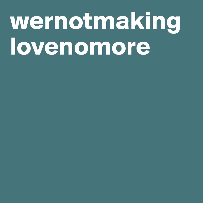 wernotmaking
lovenomore





