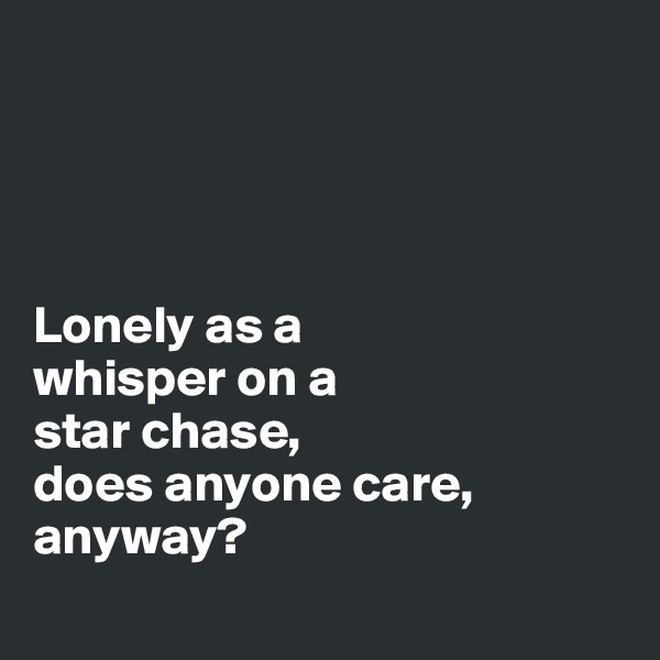 




Lonely as a 
whisper on a 
star chase, 
does anyone care, anyway?
