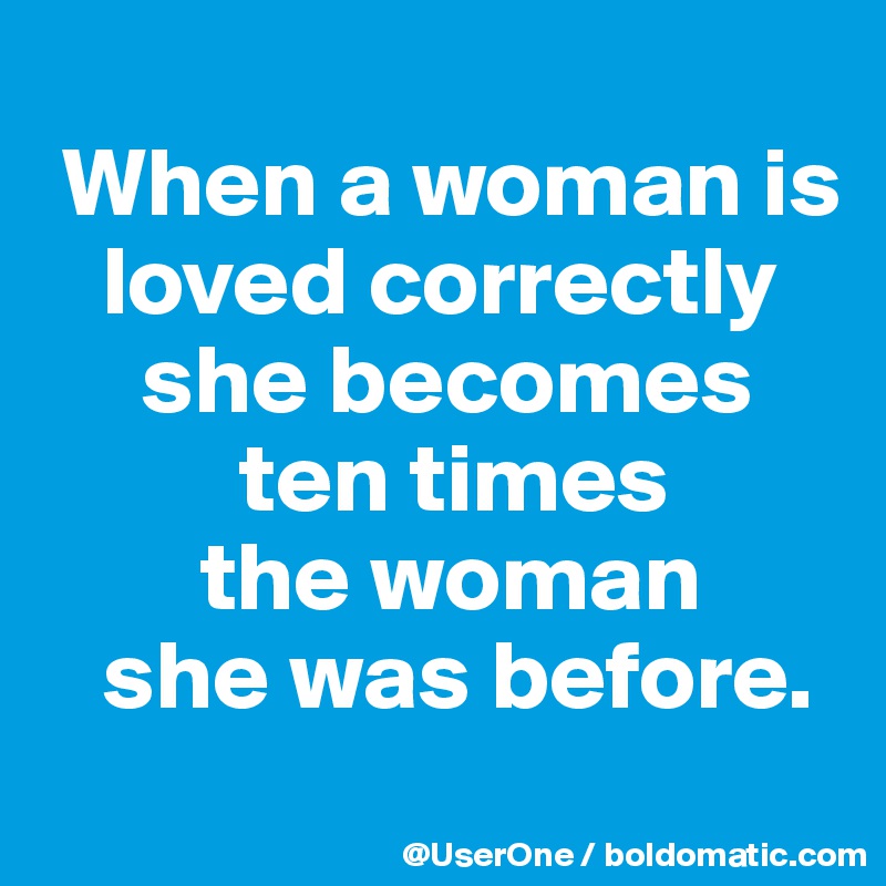 
 When a woman is
   loved correctly
     she becomes
          ten times
        the woman
   she was before.
