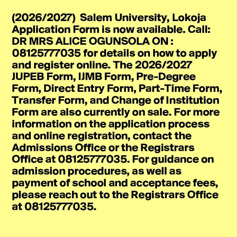 (2026/2027)  Salem University, Lokoja Application Form is now available. Call: DR MRS ALICE OGUNSOLA ON : 08125777035 for details on how to apply and register online. The 2026/2027 JUPEB Form, IJMB Form, Pre-Degree Form, Direct Entry Form, Part-Time Form, Transfer Form, and Change of Institution Form are also currently on sale. For more information on the application process and online registration, contact the Admissions Office or the Registrars Office at 08125777035. For guidance on admission procedures, as well as payment of school and acceptance fees, please reach out to the Registrars Office at 08125777035.