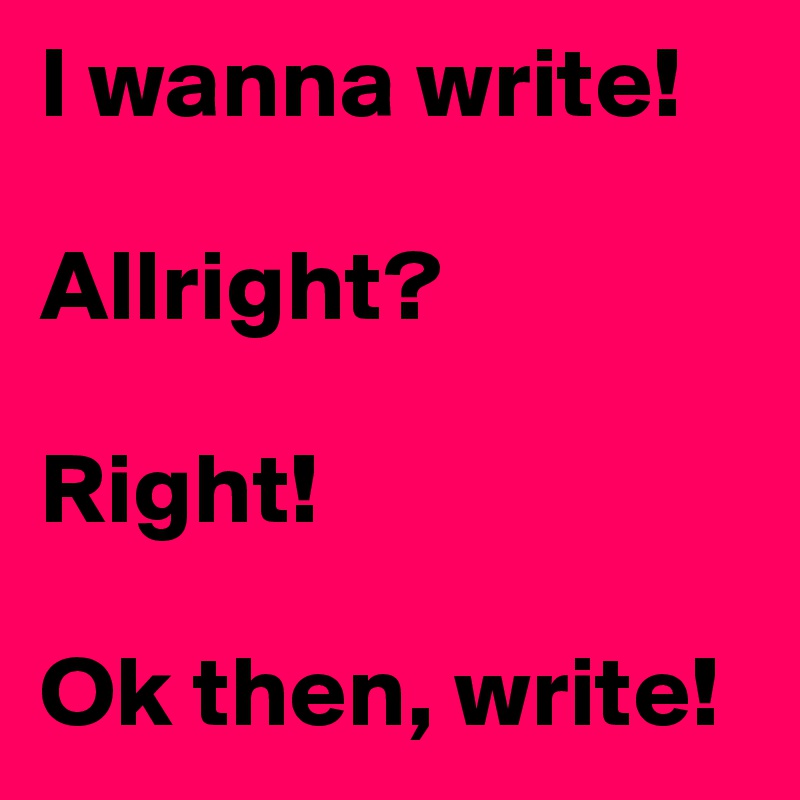 I wanna write! 

Allright?

Right!

Ok then, write! 