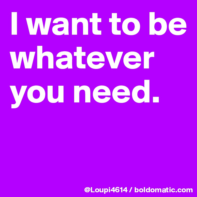 I want to be whatever you need.

