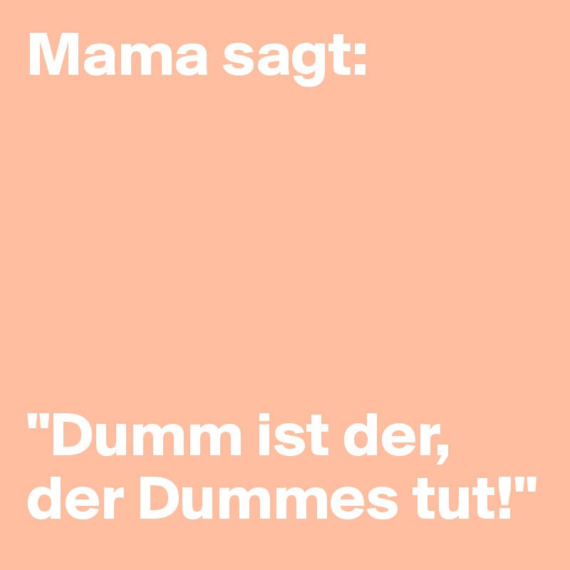 Mama sagt: 





"Dumm ist der, der Dummes tut!"