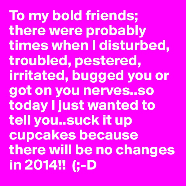 To my bold friends; there were probably times when I disturbed, troubled, pestered, irritated, bugged you or got on you nerves..so today I just wanted to tell you..suck it up cupcakes because there will be no changes in 2014!!  (;-D