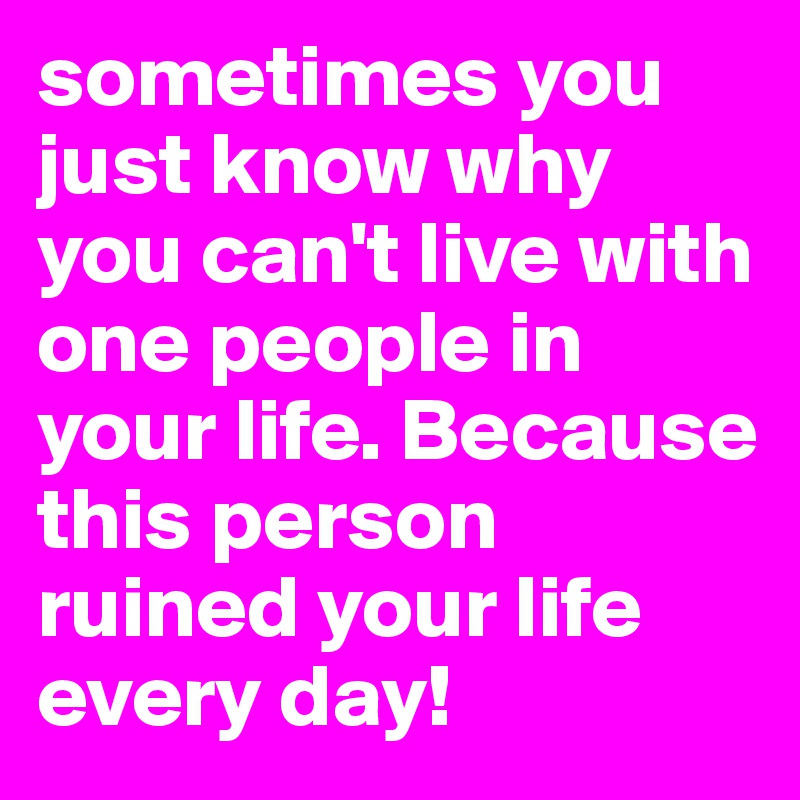 sometimes you just know why you can't live with one people in your life. Because this person ruined your life every day! 