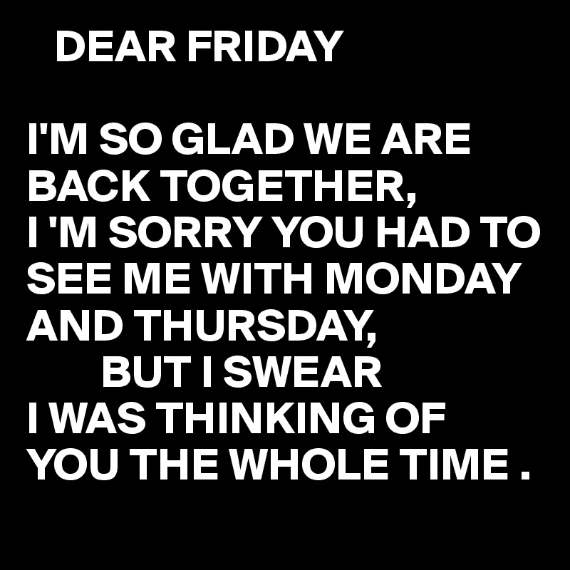    DEAR FRIDAY

I'M SO GLAD WE ARE BACK TOGETHER,
I 'M SORRY YOU HAD TO SEE ME WITH MONDAY AND THURSDAY,
        BUT I SWEAR 
I WAS THINKING OF YOU THE WHOLE TIME .