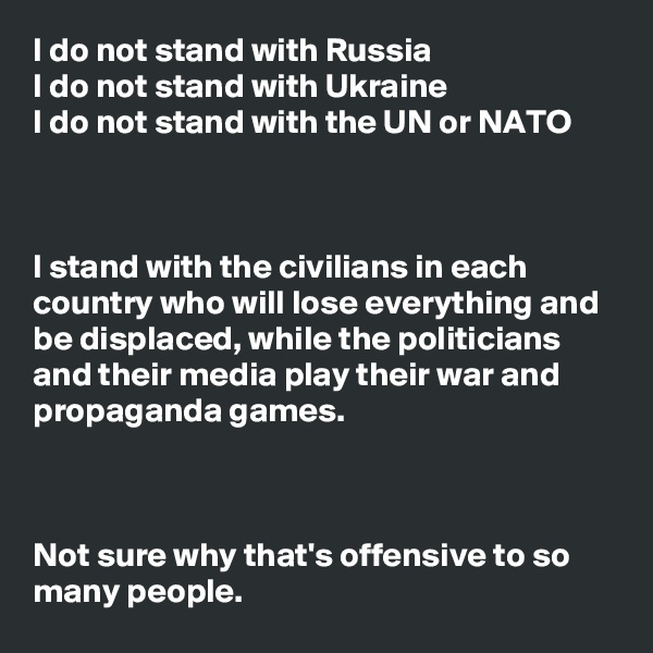 I do not stand with Russia
I do not stand with Ukraine
I do not stand with the UN or NATO



I stand with the civilians in each country who will lose everything and be displaced, while the politicians and their media play their war and propaganda games.



Not sure why that's offensive to so many people.