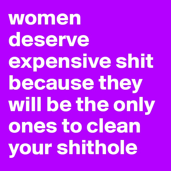 women deserve expensive shit because they will be the only ones to clean your shithole
