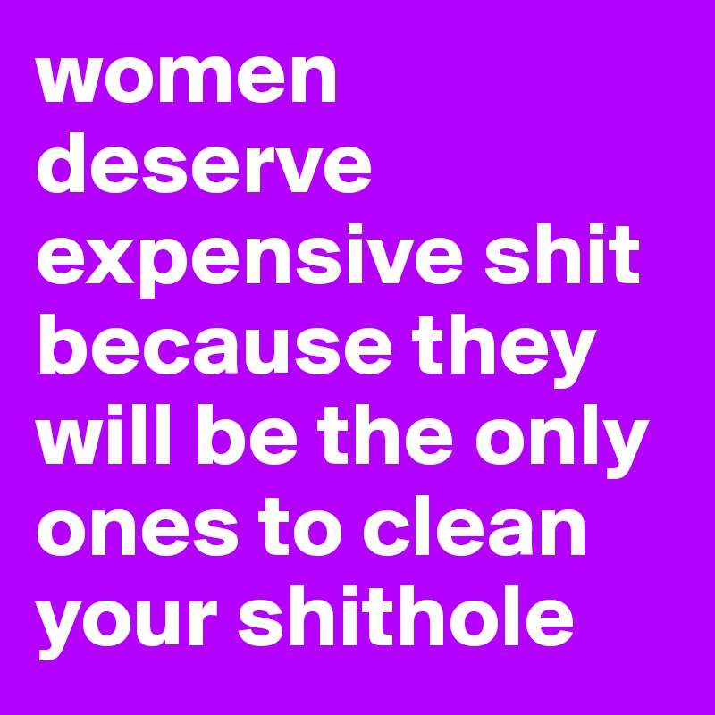 women deserve expensive shit because they will be the only ones to clean your shithole