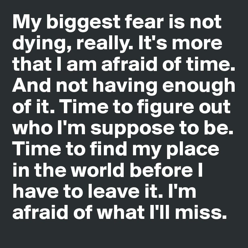 My biggest fear is not dying, really. It's more that I am afraid of time. And not having enough of it. Time to figure out who I'm suppose to be. Time to find my place in the world before I have to leave it. I'm afraid of what I'll miss. 