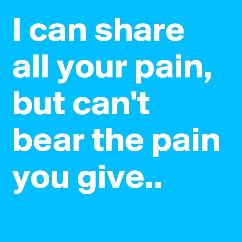 I can share all your pain, but can't bear the pain you give..