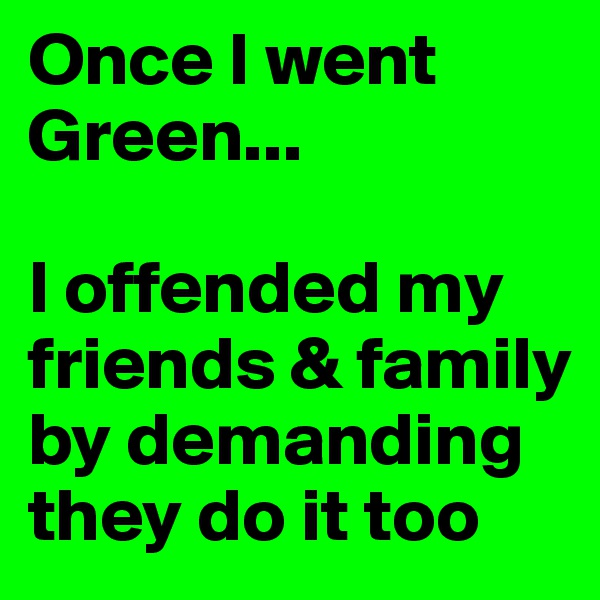 Once I went Green...

I offended my friends & family by demanding they do it too