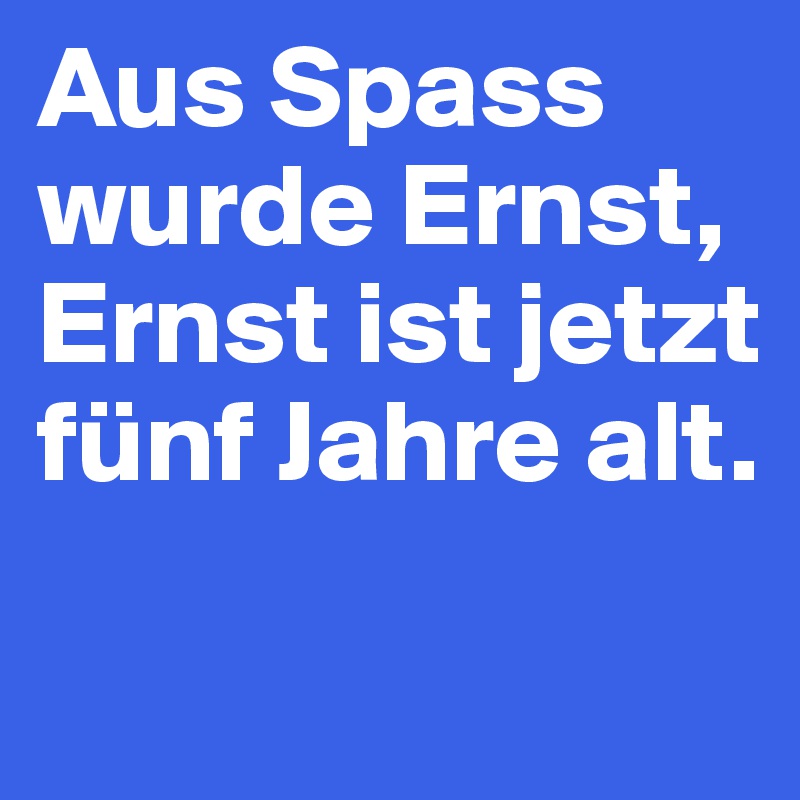 Aus Spass wurde Ernst, Ernst ist jetzt fünf Jahre alt.

