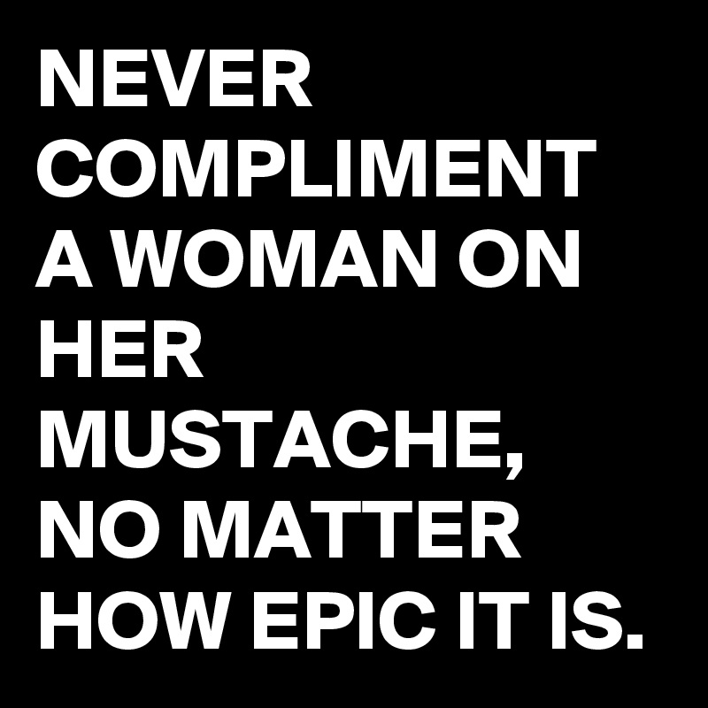 NEVER COMPLIMENT A WOMAN ON HER MUSTACHE, NO MATTER HOW EPIC IT IS.