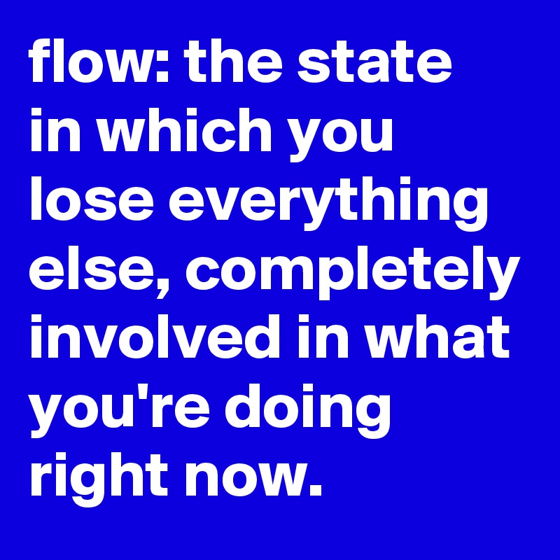 flow: the state in which you lose everything else, completely involved in what you're doing right now. 