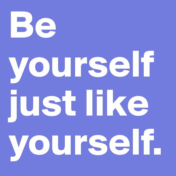 Be yourself just like yourself.