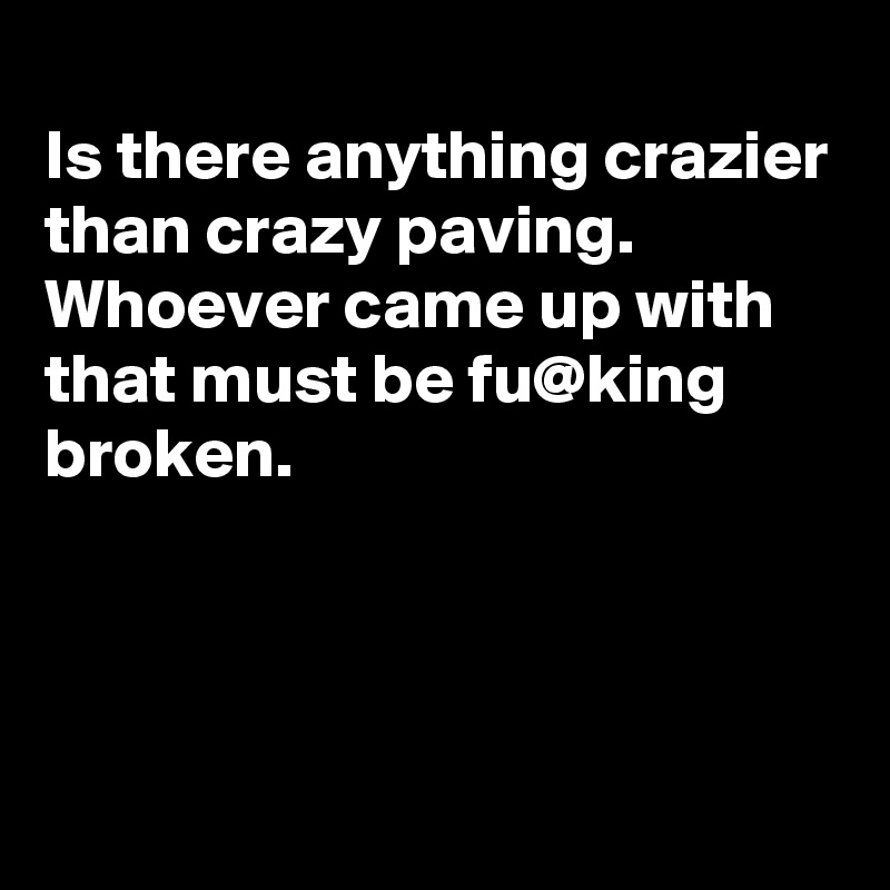 
Is there anything crazier than crazy paving.
Whoever came up with that must be fu@king broken.



