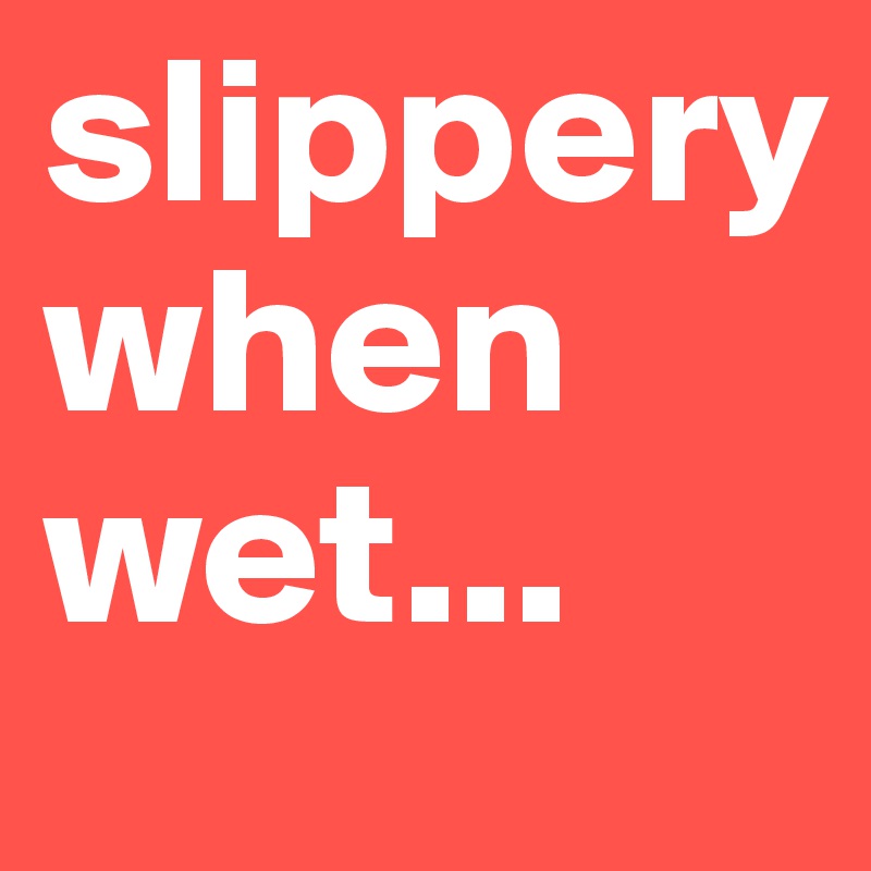 slippery
when wet...