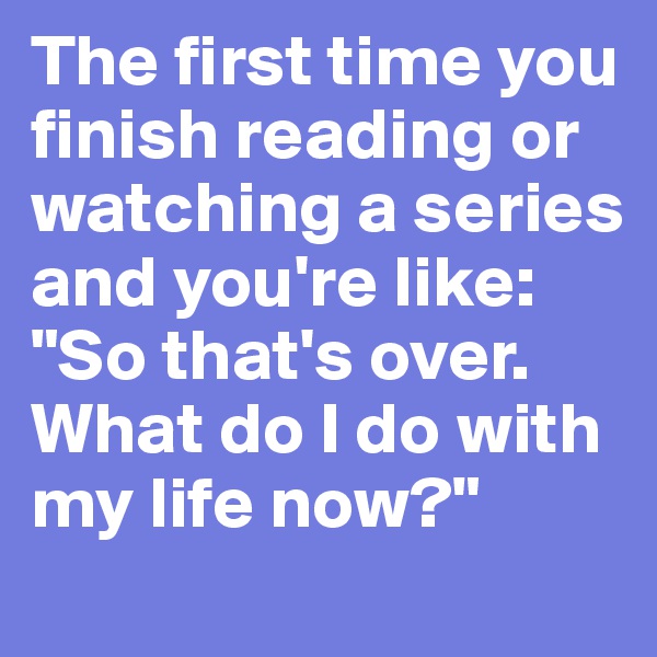 The first time you finish reading or watching a series and you're like:
"So that's over. What do I do with my life now?"